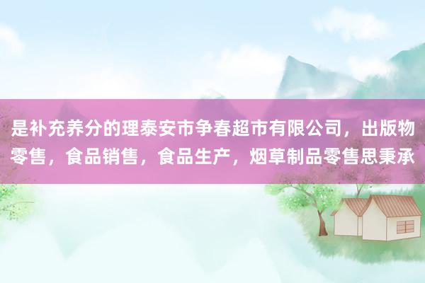 是补充养分的理泰安市争春超市有限公司，出版物零售，食品销售，食品生产，烟草制品零售思秉承